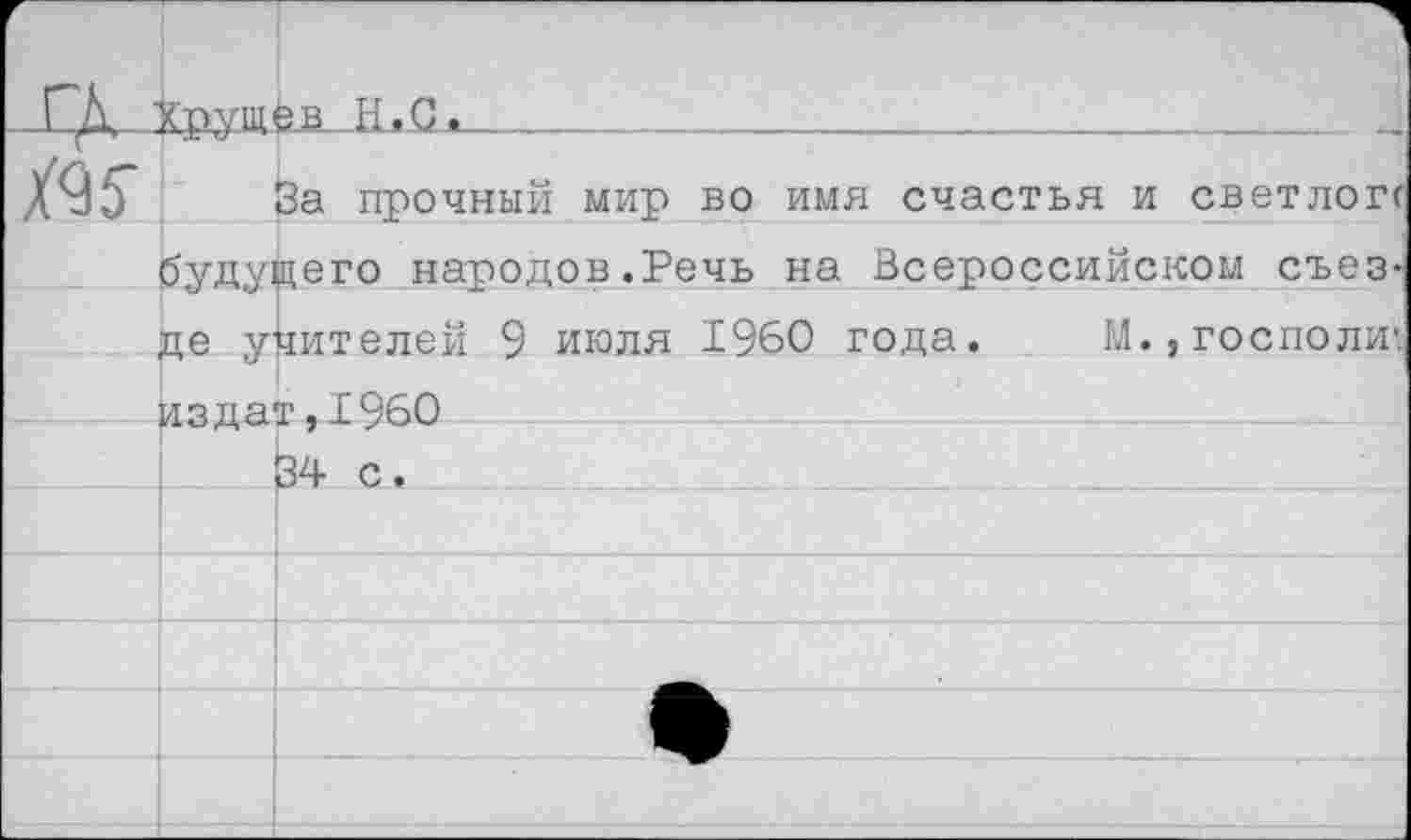 ﻿г	1 .ГК кгтуш^в н.с,		
ж		За прочный мир во имя счастья и светлогг
	будущего народов.Речь на Всероссийском съез-	
	де учителей 9 июля 1960 года.	М., господи*. издат,19б0 34 с.	
		
		
		
		
		